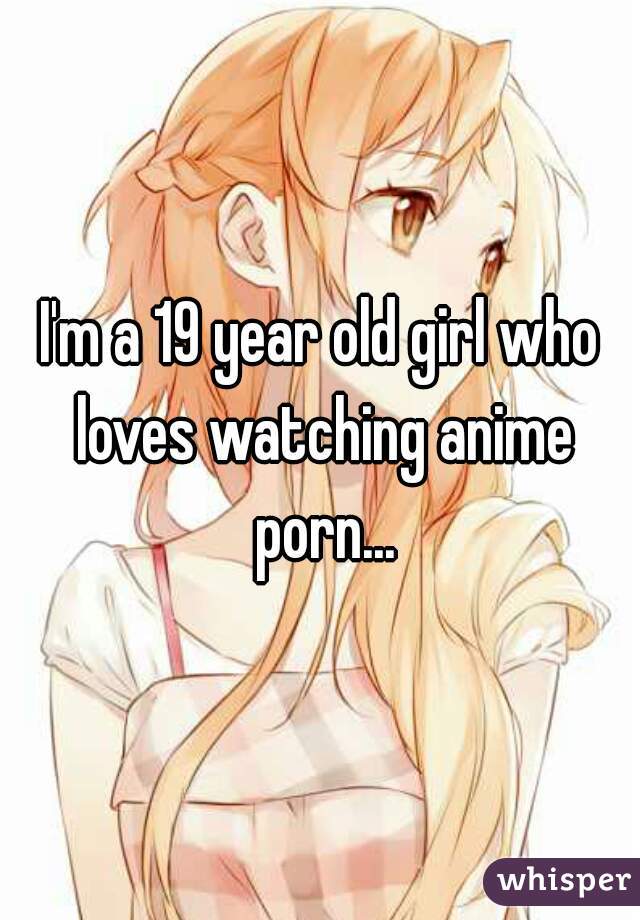 I'm a 19 year old girl who loves watching anime porn...