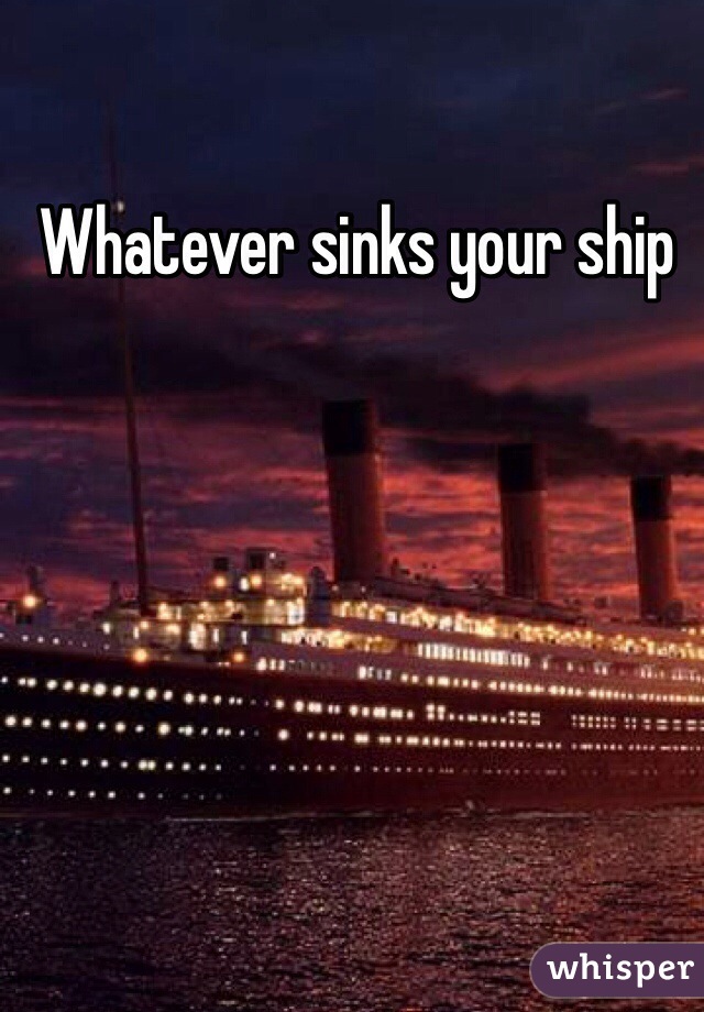 Whatever sinks your ship 