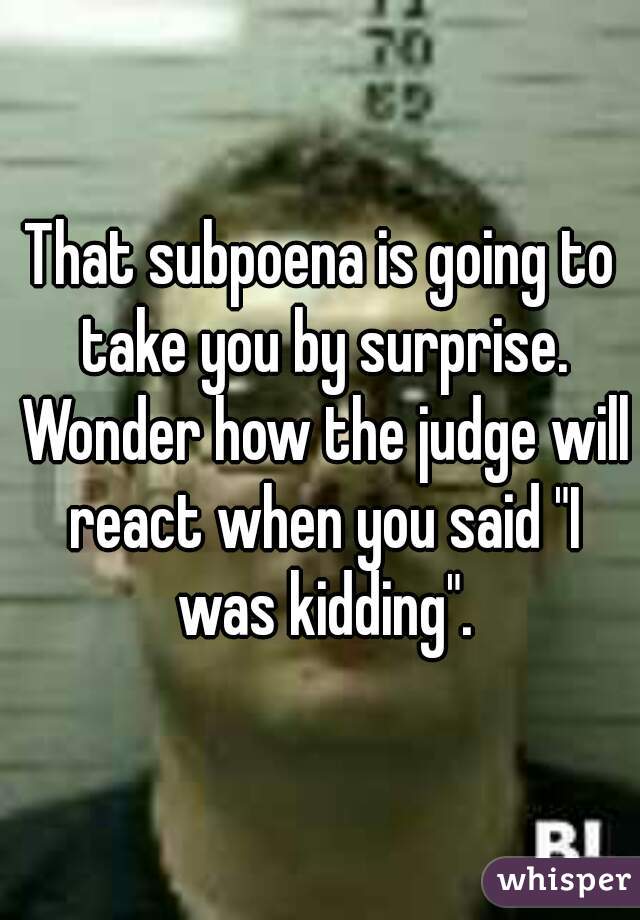 That subpoena is going to take you by surprise. Wonder how the judge will react when you said "I was kidding".