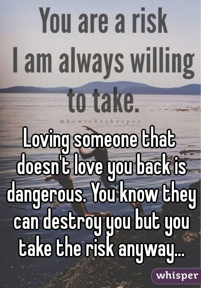 Loving someone that doesn't love you back is dangerous. You know they can destroy you but you take the risk anyway...