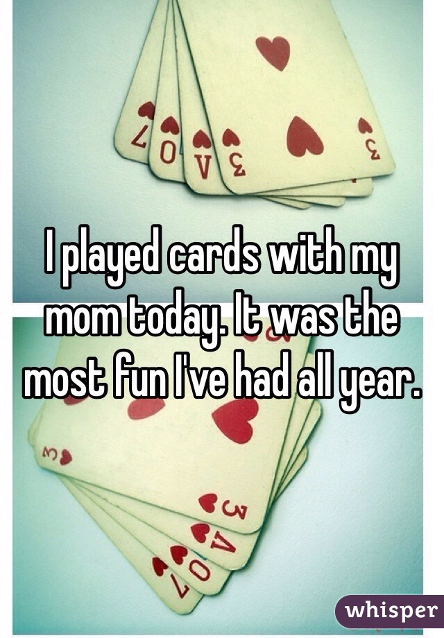 I played cards with my mom today. It was the most fun I've had all year.