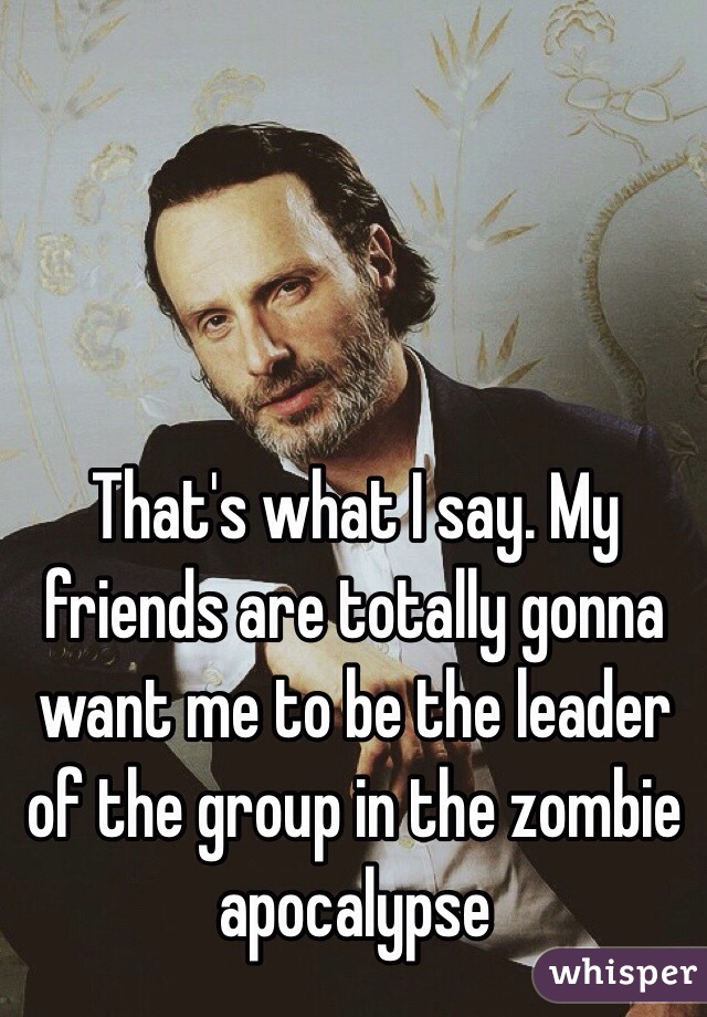 That's what I say. My friends are totally gonna want me to be the leader of the group in the zombie apocalypse 