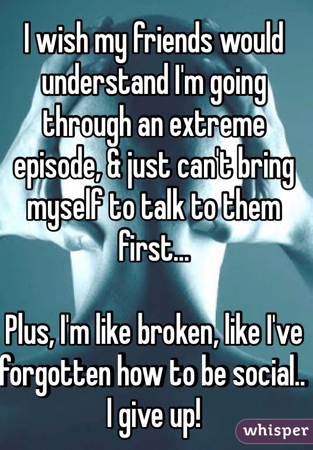 I wish my friends would understand I'm going through an extreme episode, & just can't bring myself to talk to them first...

Plus, I'm like broken, like I've forgotten how to be social.. I give up!