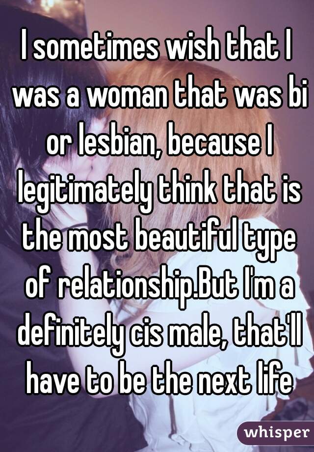 I sometimes wish that I was a woman that was bi or lesbian, because I legitimately think that is the most beautiful type of relationship.But I'm a definitely cis male, that'll have to be the next life