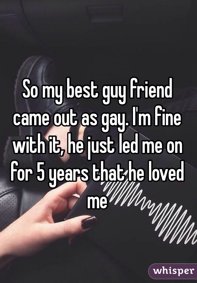 So my best guy friend came out as gay. I'm fine with it, he just led me on for 5 years that he loved me