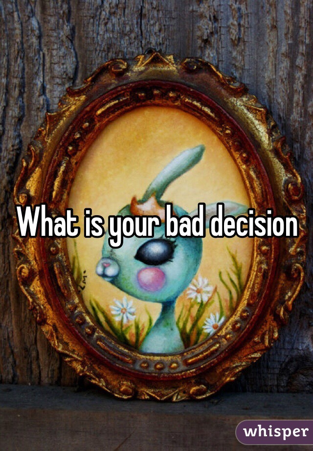 What is your bad decision 