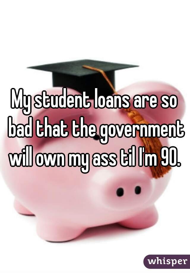 My student loans are so bad that the government will own my ass til I'm 90. 