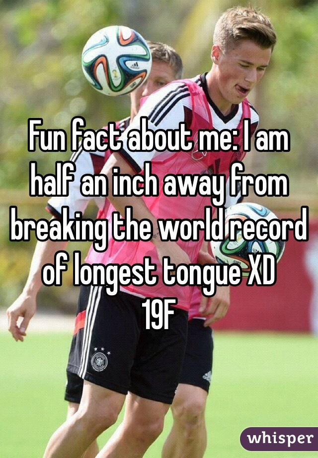 Fun fact about me: I am half an inch away from breaking the world record of longest tongue XD
19F