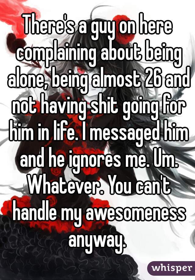 There's a guy on here complaining about being alone, being almost 26 and not having shit going for him in life. I messaged him and he ignores me. Um. Whatever. You can't handle my awesomeness anyway. 