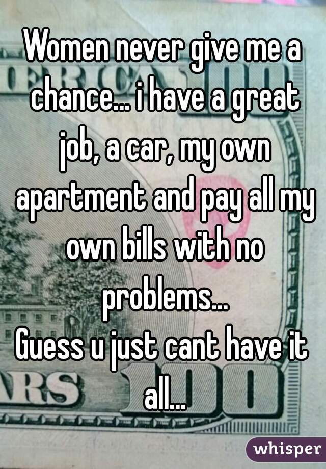 Women never give me a chance... i have a great job, a car, my own apartment and pay all my own bills with no problems...
Guess u just cant have it all...