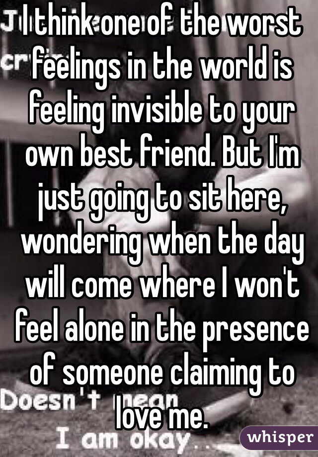 I think one of the worst feelings in the world is feeling invisible to your own best friend. But I'm just going to sit here, wondering when the day will come where I won't feel alone in the presence of someone claiming to love me.