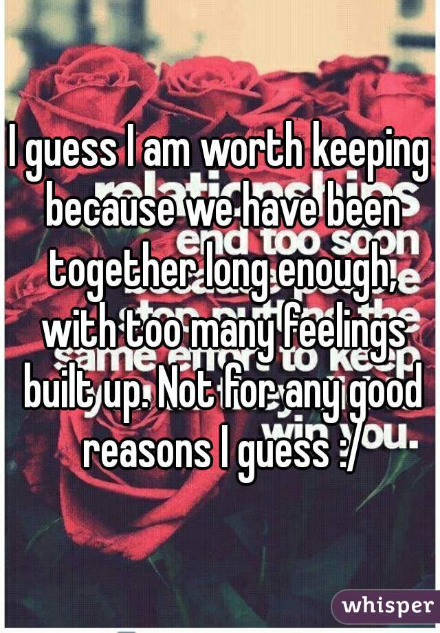 I guess I am worth keeping because we have been together long enough, with too many feelings built up. Not for any good reasons I guess :/
