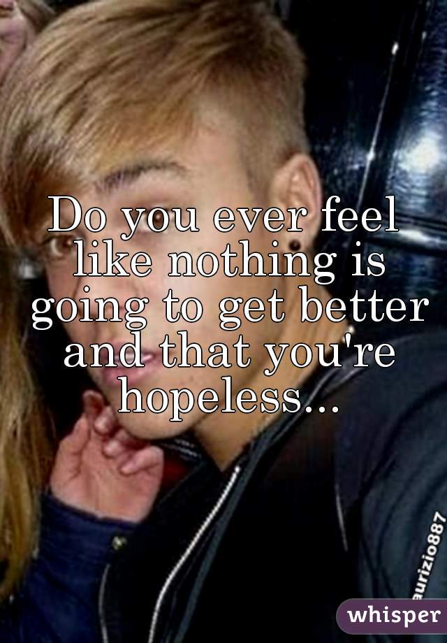 Do you ever feel like nothing is going to get better and that you're hopeless...