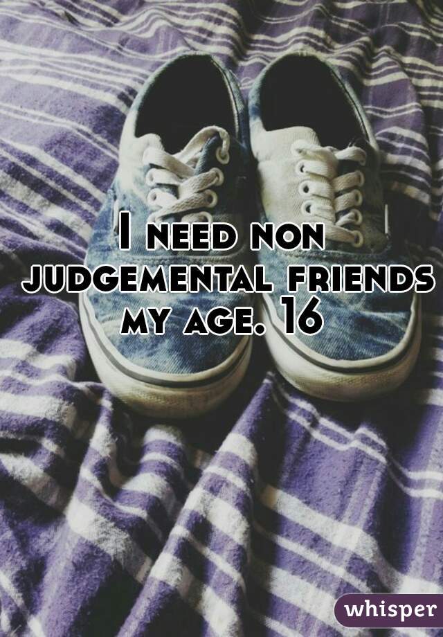 I need non judgemental friends my age. 16 