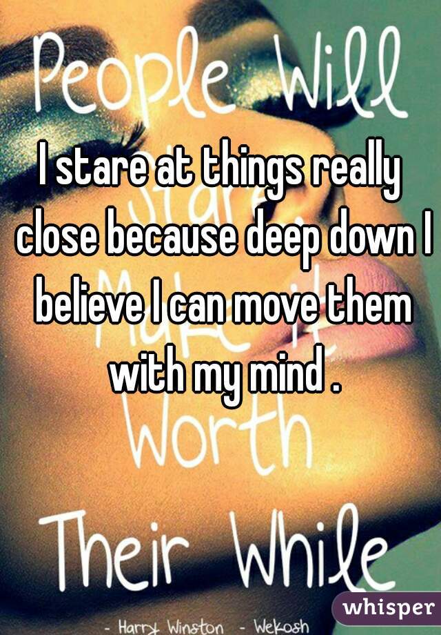 I stare at things really close because deep down I believe I can move them with my mind .