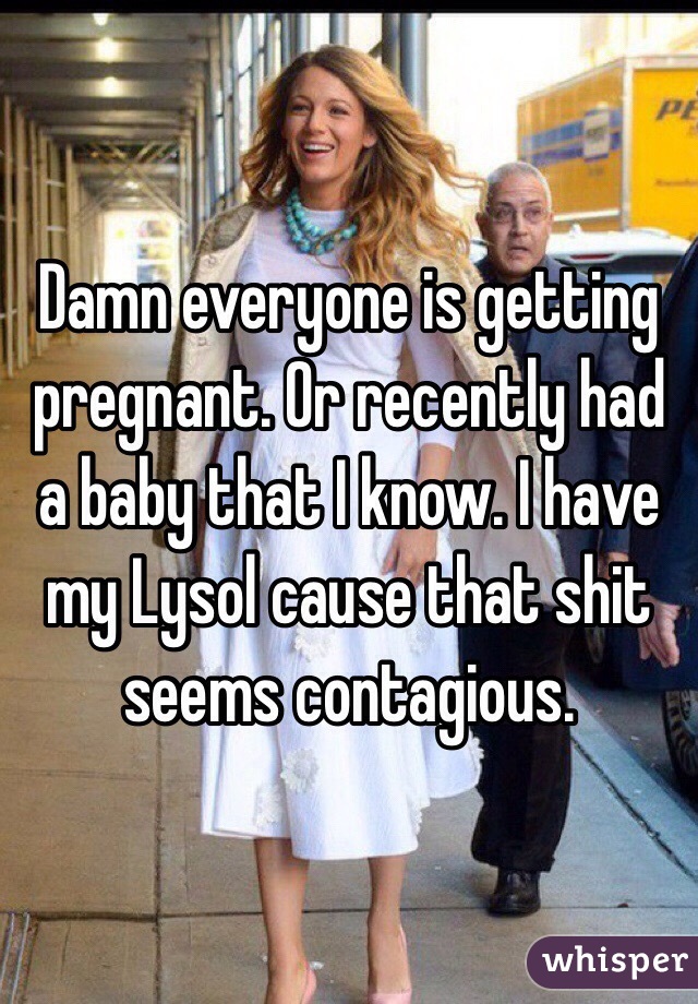 Damn everyone is getting pregnant. Or recently had a baby that I know. I have my Lysol cause that shit seems contagious. 