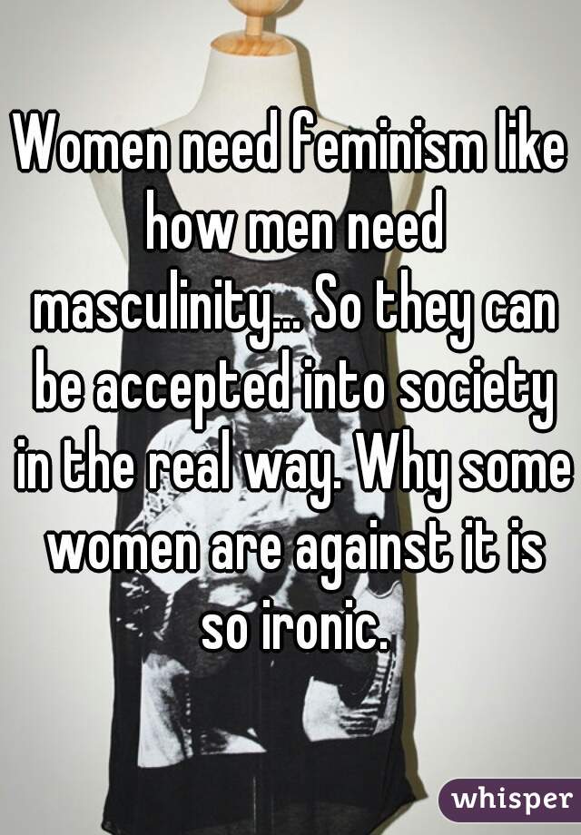 Women need feminism like how men need masculinity... So they can be accepted into society in the real way. Why some women are against it is so ironic.