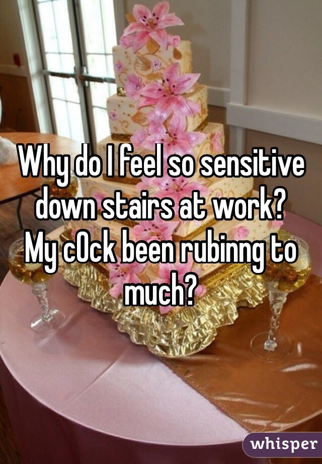 Why do I feel so sensitive down stairs at work?
My c0ck been rubinng to much?
