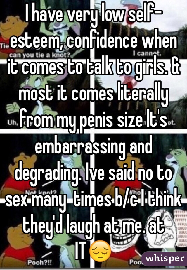 I have very low self-esteem, confidence when it comes to talk to girls. & most it comes literally from my penis size It's embarrassing and degrading. Ive said no to sex many  times b/c I think they'd laugh at me. at IT😔 