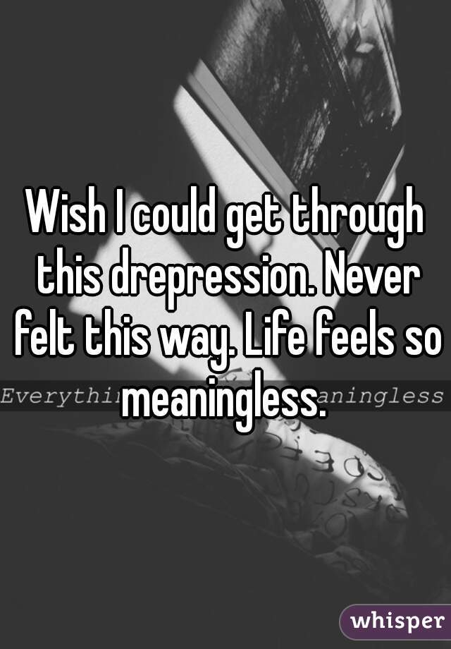 Wish I could get through this drepression. Never felt this way. Life feels so meaningless. 