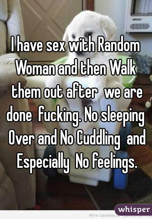 I have sex with Random Woman and then Walk  them out after  we are done  fucking. No sleeping  Over and No Cuddling  and Especially  No feelings.