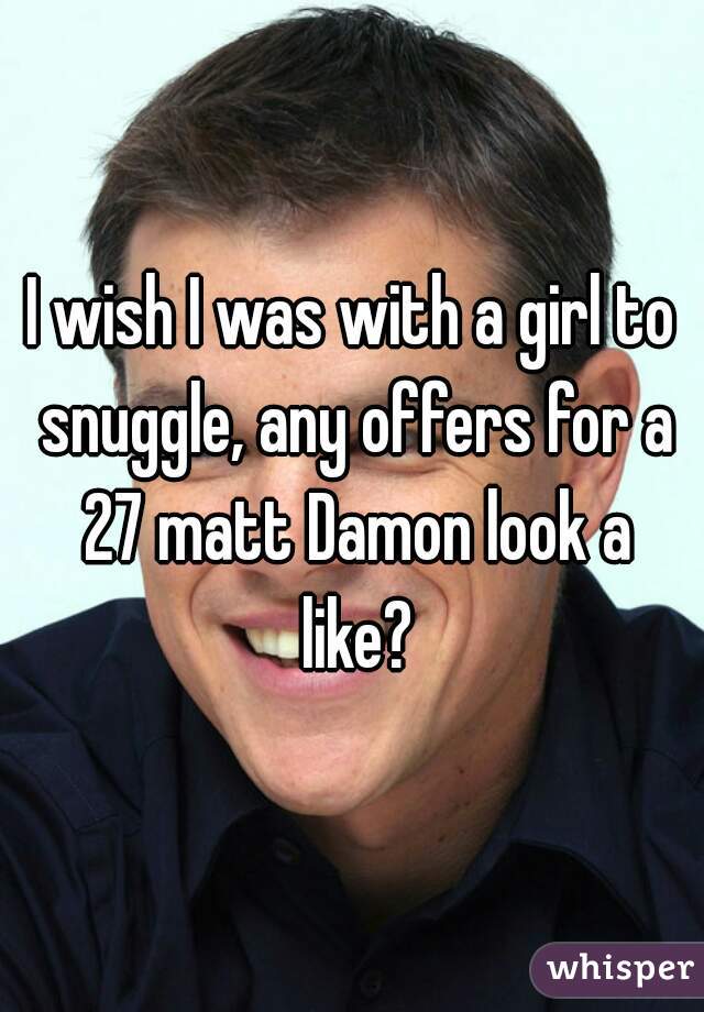 I wish I was with a girl to snuggle, any offers for a 27 matt Damon look a like?