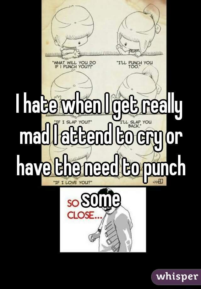 I hate when I get really mad I attend to cry or have the need to punch some

