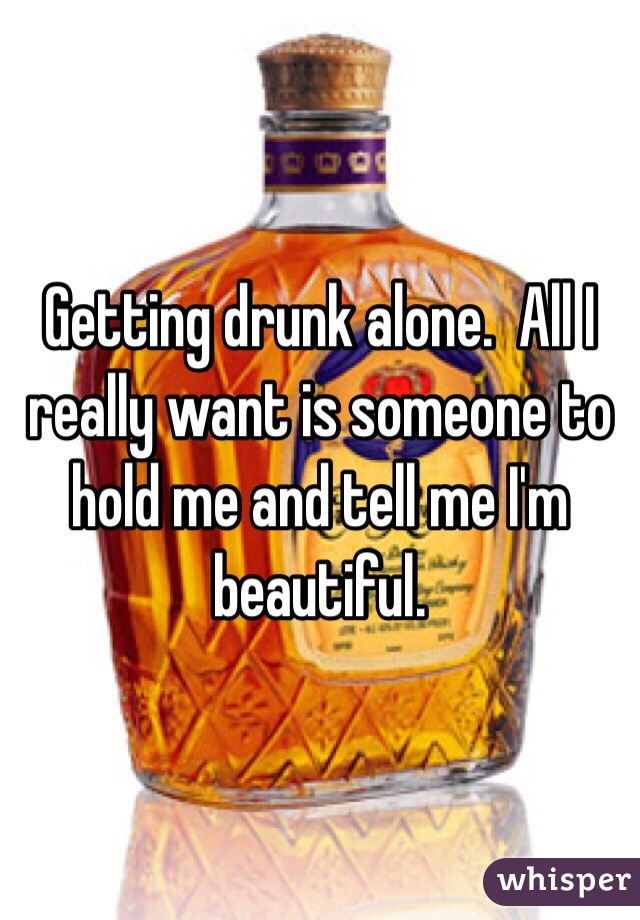 Getting drunk alone.  All I really want is someone to hold me and tell me I'm beautiful. 