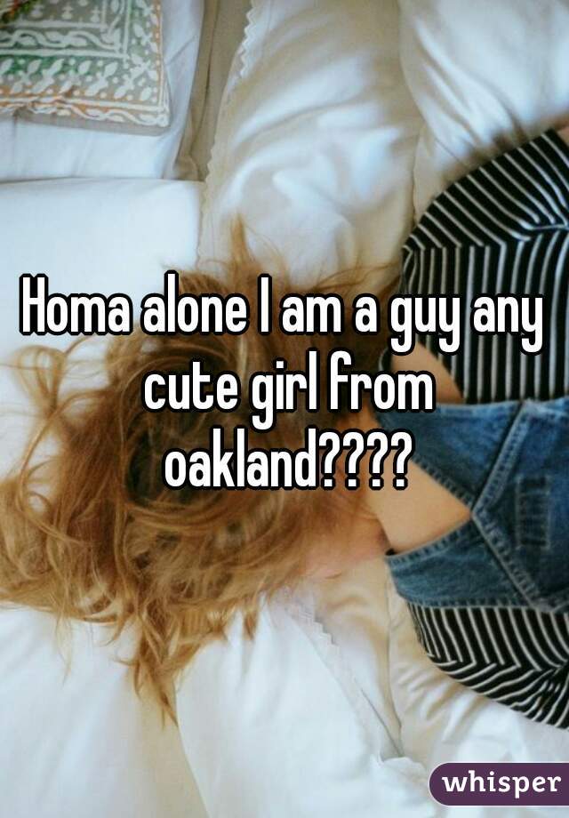 Homa alone I am a guy any cute girl from oakland????