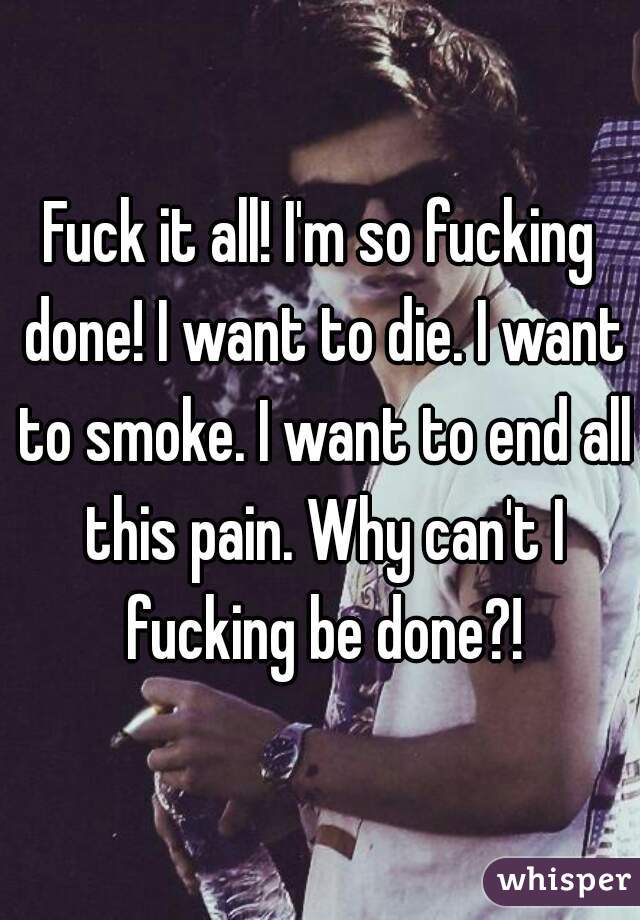 Fuck it all! I'm so fucking done! I want to die. I want to smoke. I want to end all this pain. Why can't I fucking be done?!