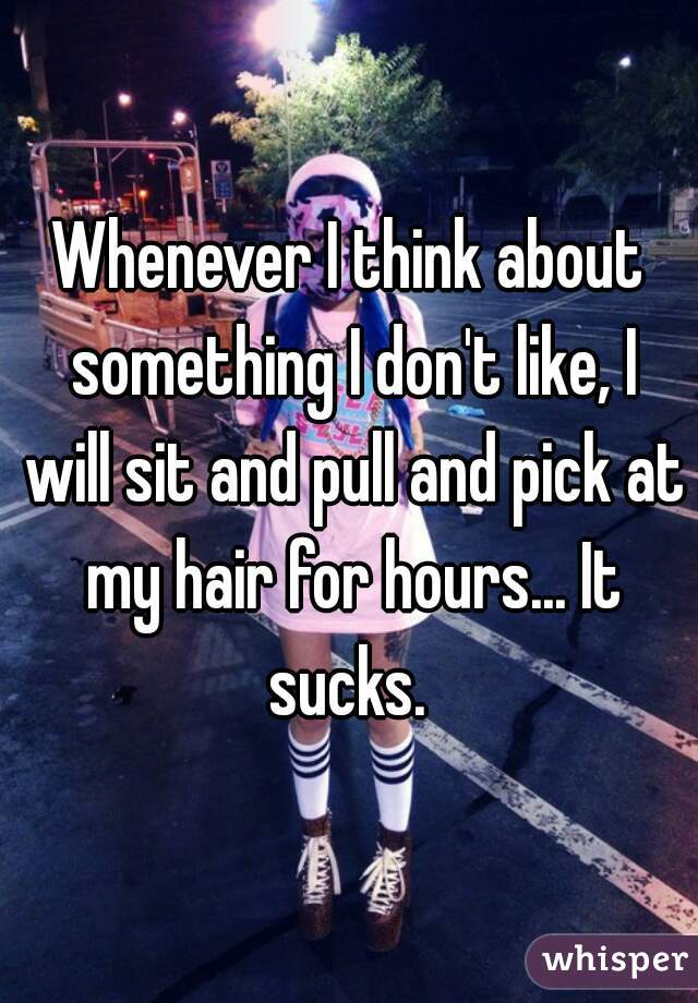 Whenever I think about something I don't like, I will sit and pull and pick at my hair for hours... It sucks. 