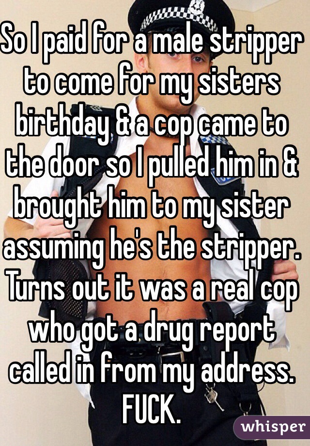 So I paid for a male stripper to come for my sisters birthday & a cop came to the door so I pulled him in & brought him to my sister assuming he's the stripper. Turns out it was a real cop who got a drug report called in from my address. FUCK. 