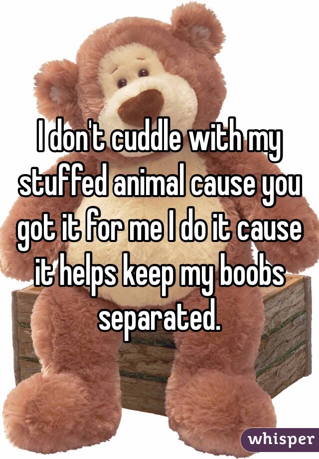 I don't cuddle with my stuffed animal cause you got it for me I do it cause it helps keep my boobs separated.