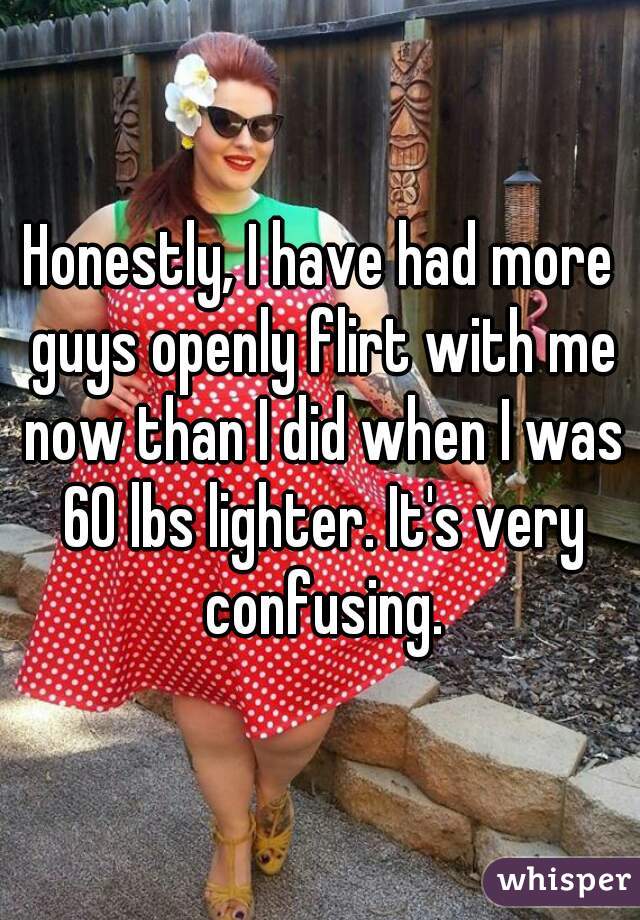 Honestly, I have had more guys openly flirt with me now than I did when I was 60 lbs lighter. It's very confusing.