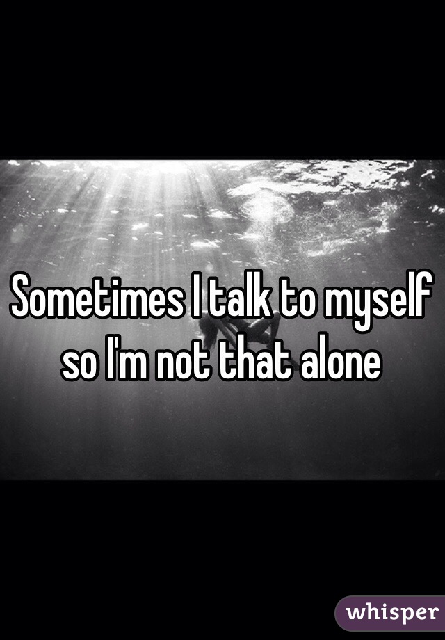 Sometimes I talk to myself so I'm not that alone 