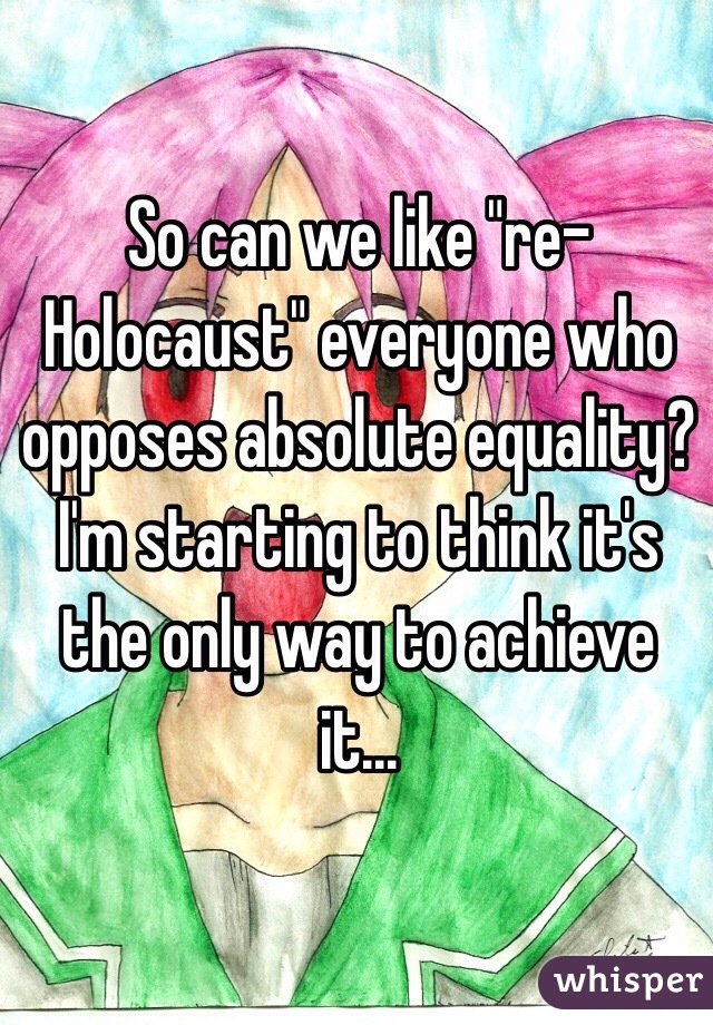 So can we like "re-Holocaust" everyone who opposes absolute equality? I'm starting to think it's the only way to achieve it...