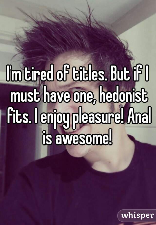 I'm tired of titles. But if I must have one, hedonist fits. I enjoy pleasure! Anal is awesome! 
