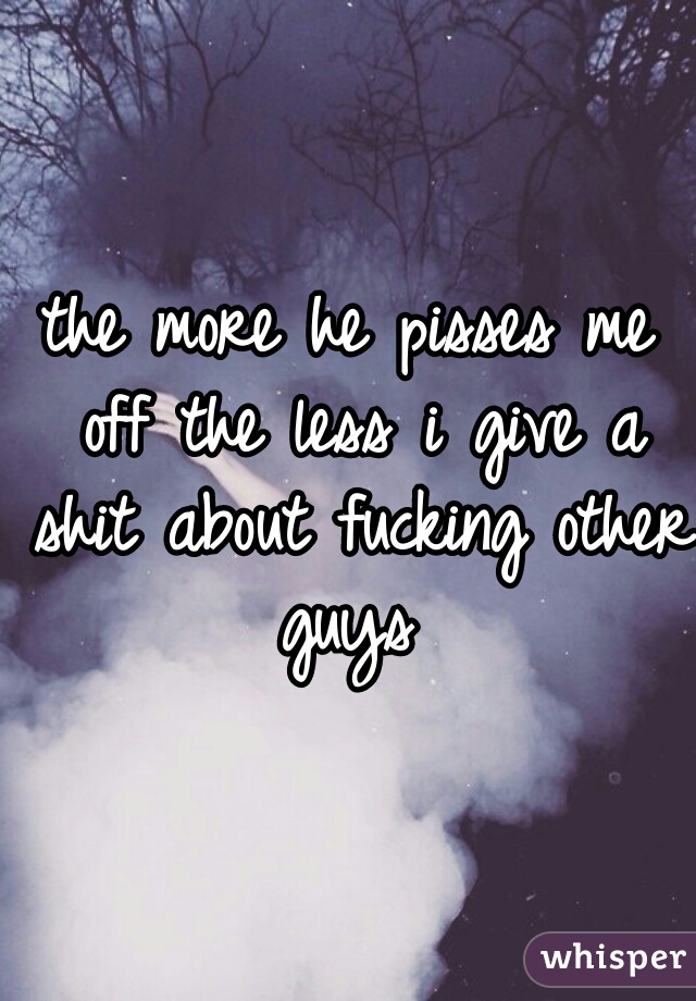 the more he pisses me off the less i give a shit about fucking other guys 