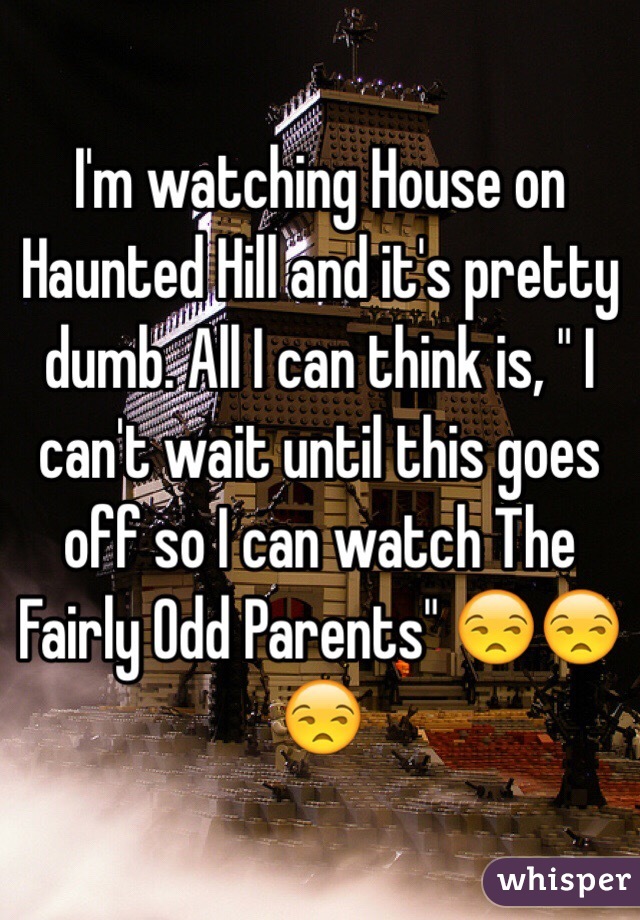 I'm watching House on Haunted Hill and it's pretty dumb. All I can think is, " I can't wait until this goes off so I can watch The Fairly Odd Parents" 😒😒😒