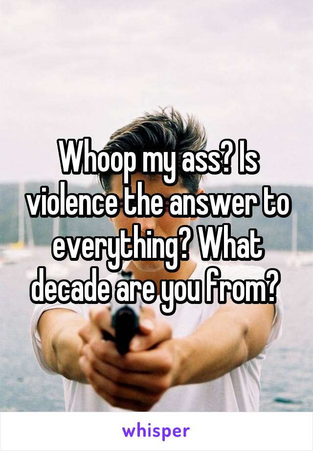 Whoop my ass? Is violence the answer to everything? What decade are you from? 