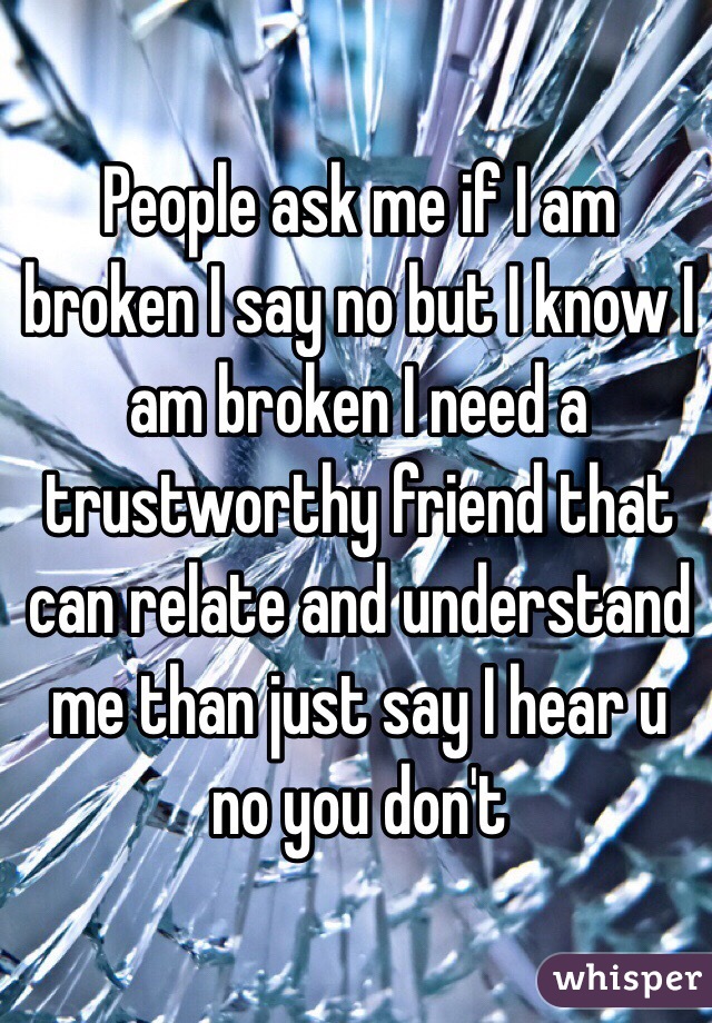 People ask me if I am broken I say no but I know I am broken I need a trustworthy friend that can relate and understand me than just say I hear u no you don't 