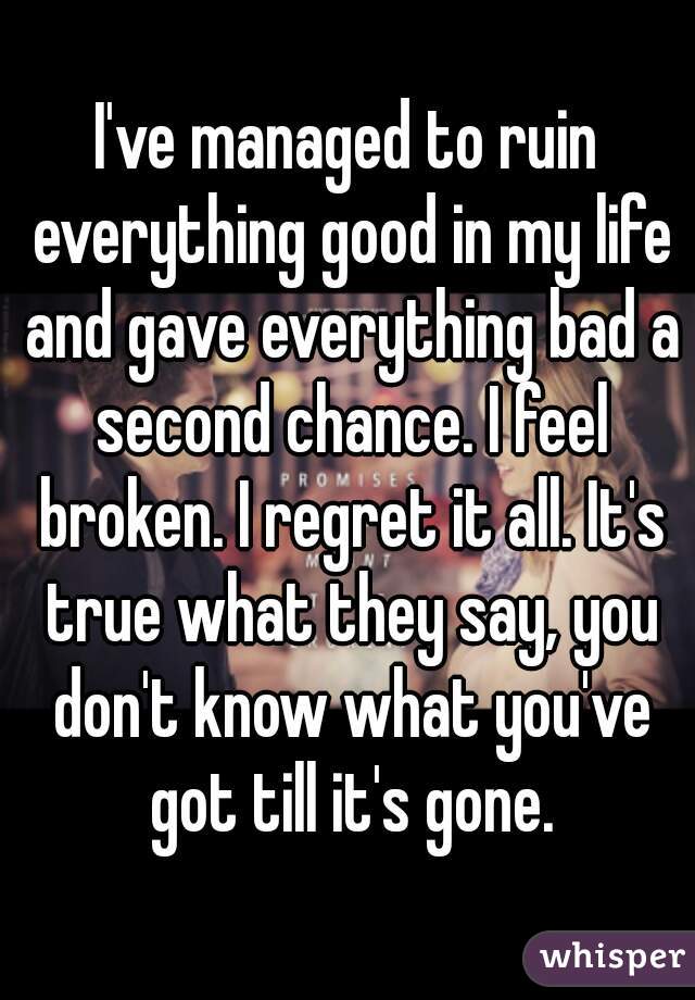 I've managed to ruin everything good in my life and gave everything bad a second chance. I feel broken. I regret it all. It's true what they say, you don't know what you've got till it's gone.