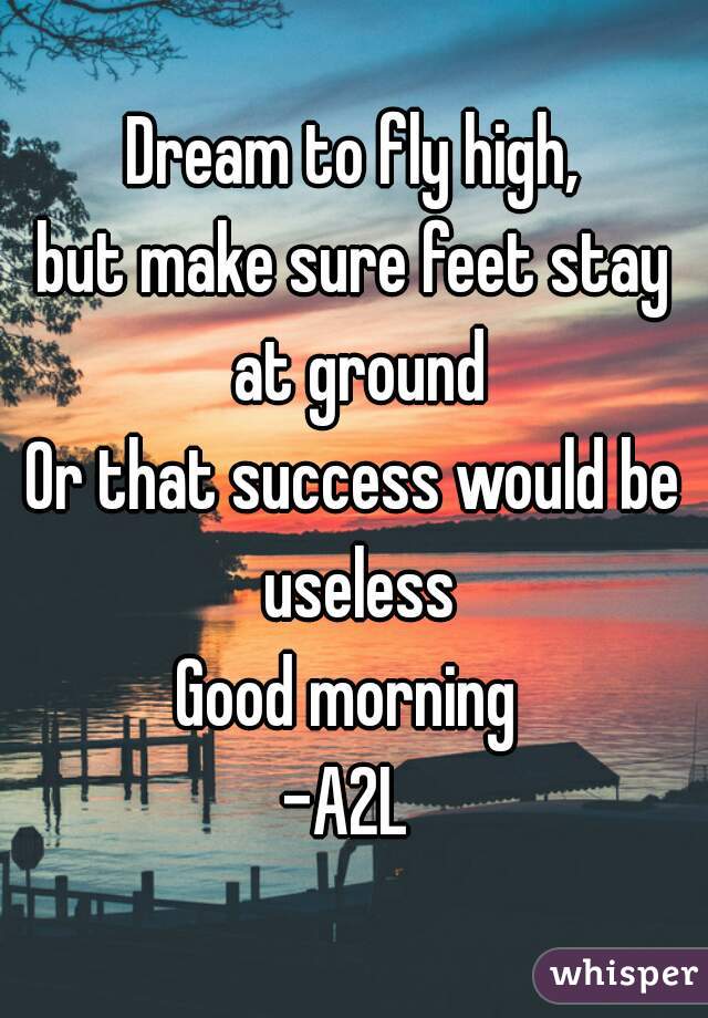Dream to fly high,
but make sure feet stay at ground
Or that success would be useless
Good morning 
-A2L 