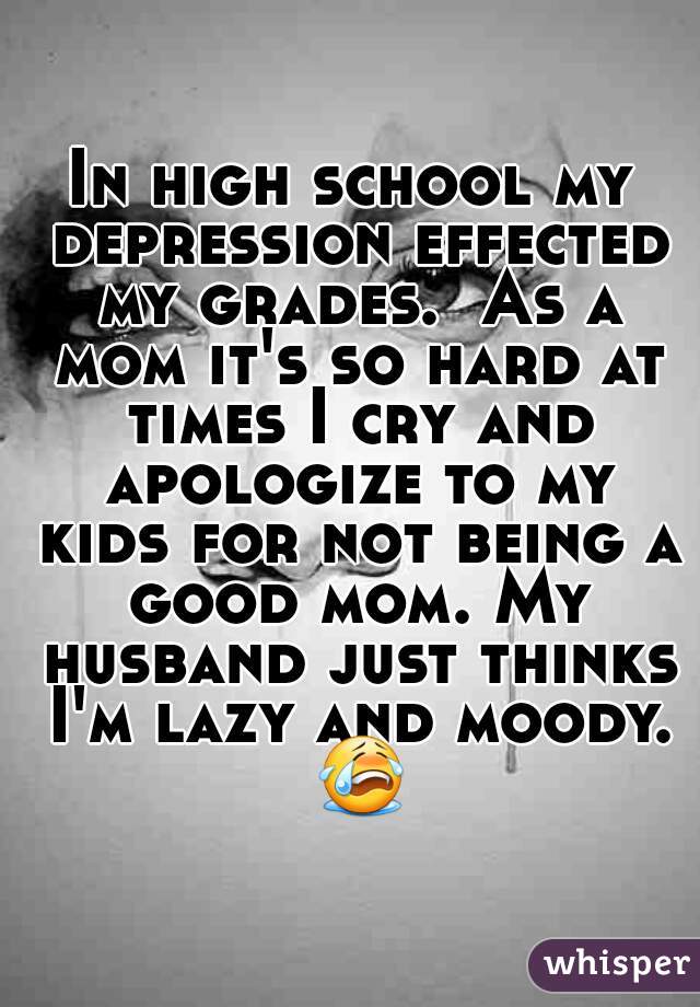 In high school my depression effected my grades.  As a mom it's so hard at times I cry and apologize to my kids for not being a good mom. My husband just thinks I'm lazy and moody. 😭