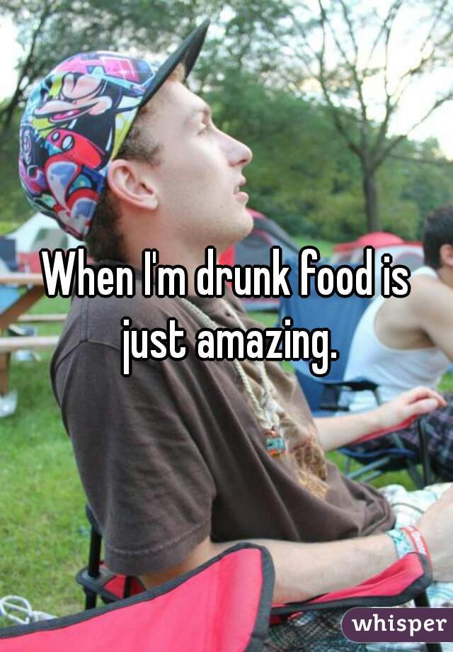 When I'm drunk food is just amazing.

