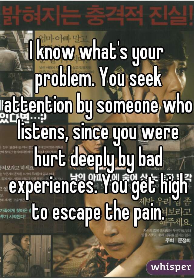 I know what's your problem. You seek attention by someone who listens, since you were hurt deeply by bad experiences. You get high to escape the pain.