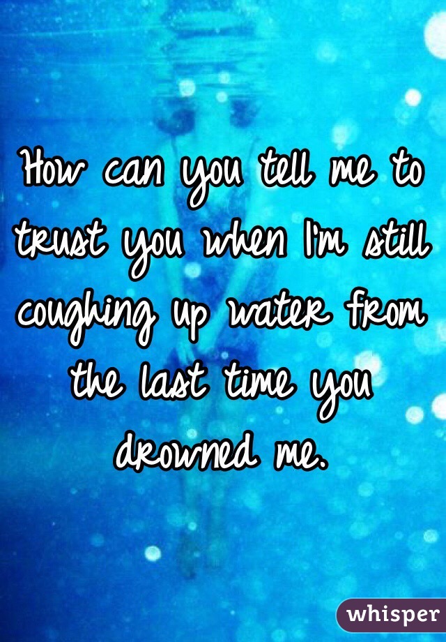 How can you tell me to trust you when I'm still coughing up water from the last time you drowned me.