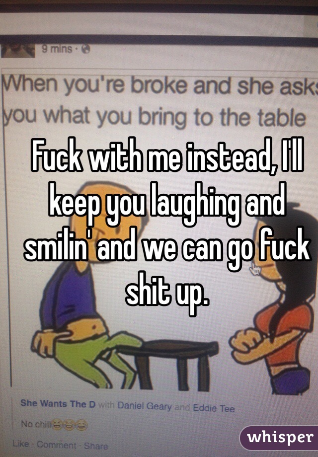 Fuck with me instead, I'll keep you laughing and smilin' and we can go fuck shit up. 