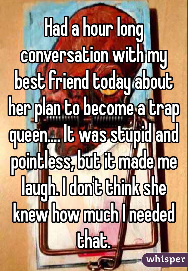 Had a hour long conversation with my best friend today about her plan to become a trap queen.... It was stupid and pointless, but it made me laugh. I don't think she knew how much I needed that.