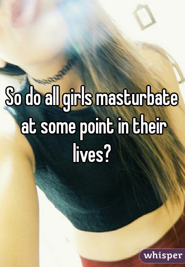 So do all girls masturbate at some point in their lives? 